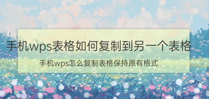 手机wps表格如何复制到另一个表格 手机wps怎么复制表格保持原有格式？